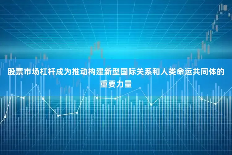 股票市场杠杆成为推动构建新型国际关系和人类命运共同体的重要力量